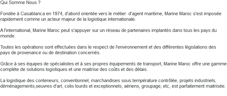 Qui Somme Nous ? Fondée à Casablanca en 1974, d'abord orientée vers le métier d'agent maritime, Marine Maroc s'est imposée rapidement comme un acteur majeur de la logistique internationale. A l'international, Marine Maroc peut s'appuyer sur un réseau de partenaires implantés dans tous les pays du monde. Toutes les opérations sont effectuées dans le respect de l'environnement et des différentes législations des pays de provenance ou de destination concernés. Grâce à ses équipes de spécialistes et à ses propres équipements de transport, Marine Maroc offre une gamme compléte de solutions logistiques et une maitrise des coûts et des délais. La logistique des conteneurs, conventionnel, marchandises sous température contrôlée, projets industriels, déménagements,oeuvres d'art, colis lourds et exceptionnels, aériens, groupage, etc, est parfaitement maitrisée. 